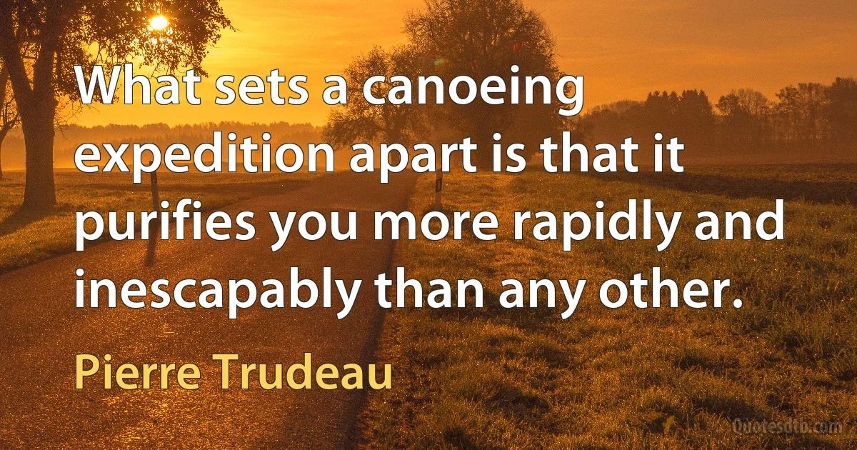 What sets a canoeing expedition apart is that it purifies you more rapidly and inescapably than any other. (Pierre Trudeau)