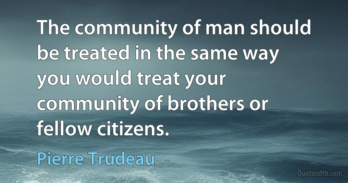 The community of man should be treated in the same way you would treat your community of brothers or fellow citizens. (Pierre Trudeau)