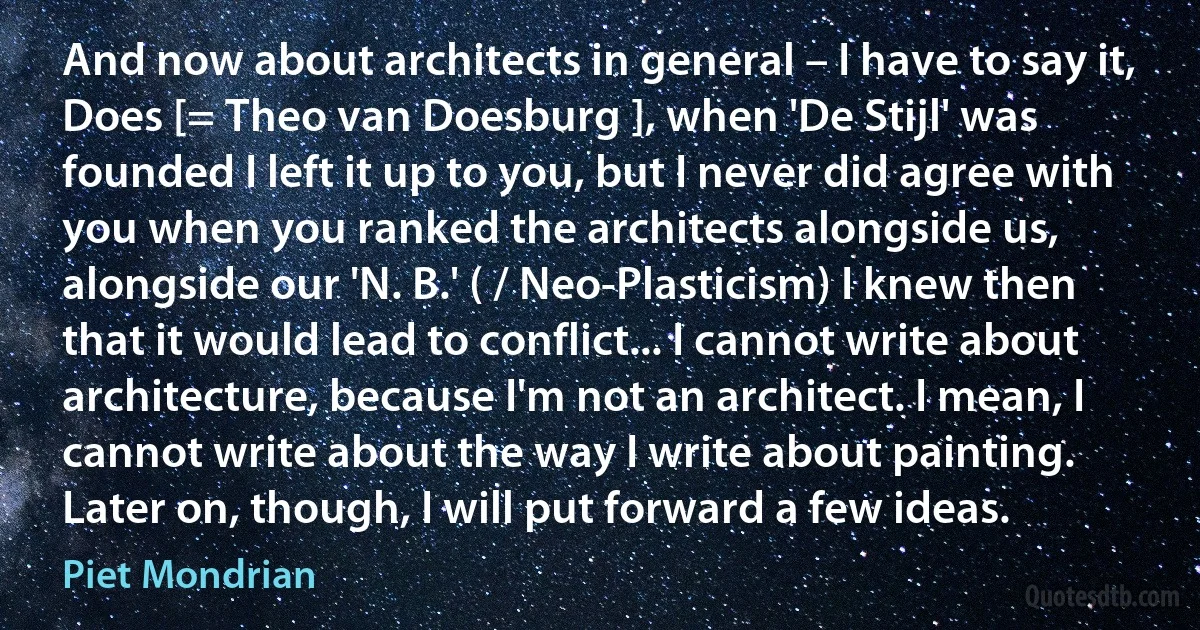 And now about architects in general – I have to say it, Does [= Theo van Doesburg ], when 'De Stijl' was founded I left it up to you, but I never did agree with you when you ranked the architects alongside us, alongside our 'N. B.' ( / Neo-Plasticism) I knew then that it would lead to conflict... I cannot write about architecture, because I'm not an architect. I mean, I cannot write about the way I write about painting. Later on, though, I will put forward a few ideas. (Piet Mondrian)