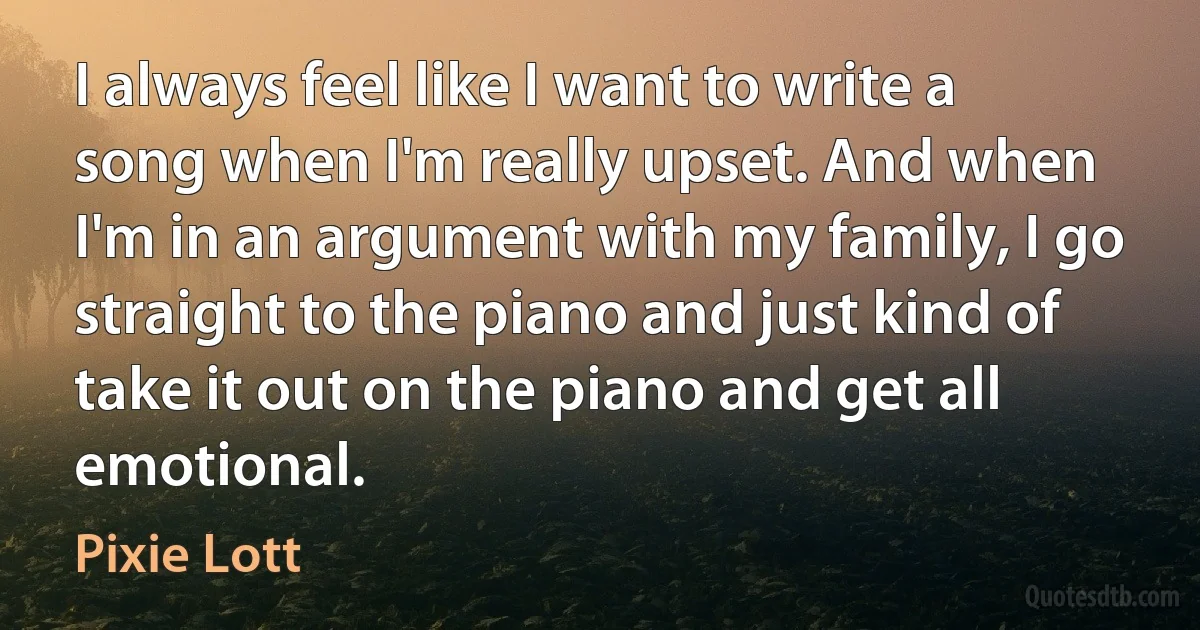 I always feel like I want to write a song when I'm really upset. And when I'm in an argument with my family, I go straight to the piano and just kind of take it out on the piano and get all emotional. (Pixie Lott)