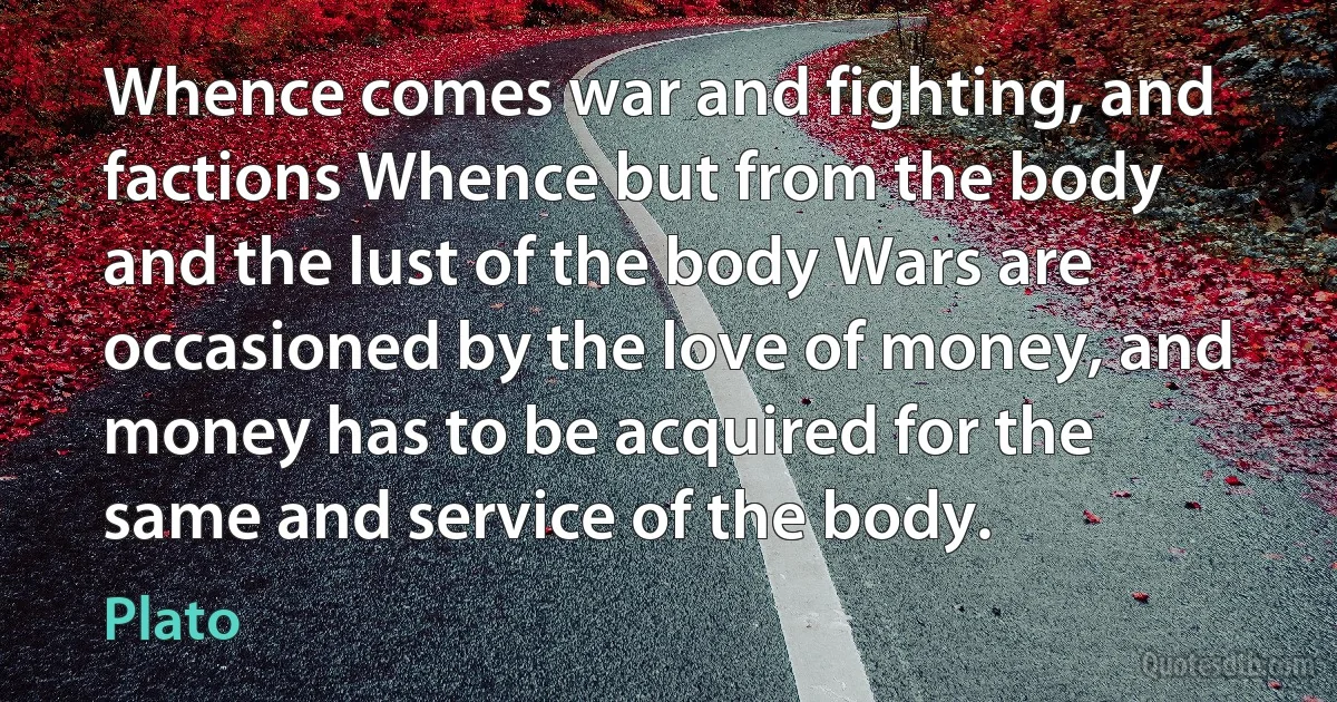 Whence comes war and fighting, and factions Whence but from the body and the lust of the body Wars are occasioned by the love of money, and money has to be acquired for the same and service of the body. (Plato)