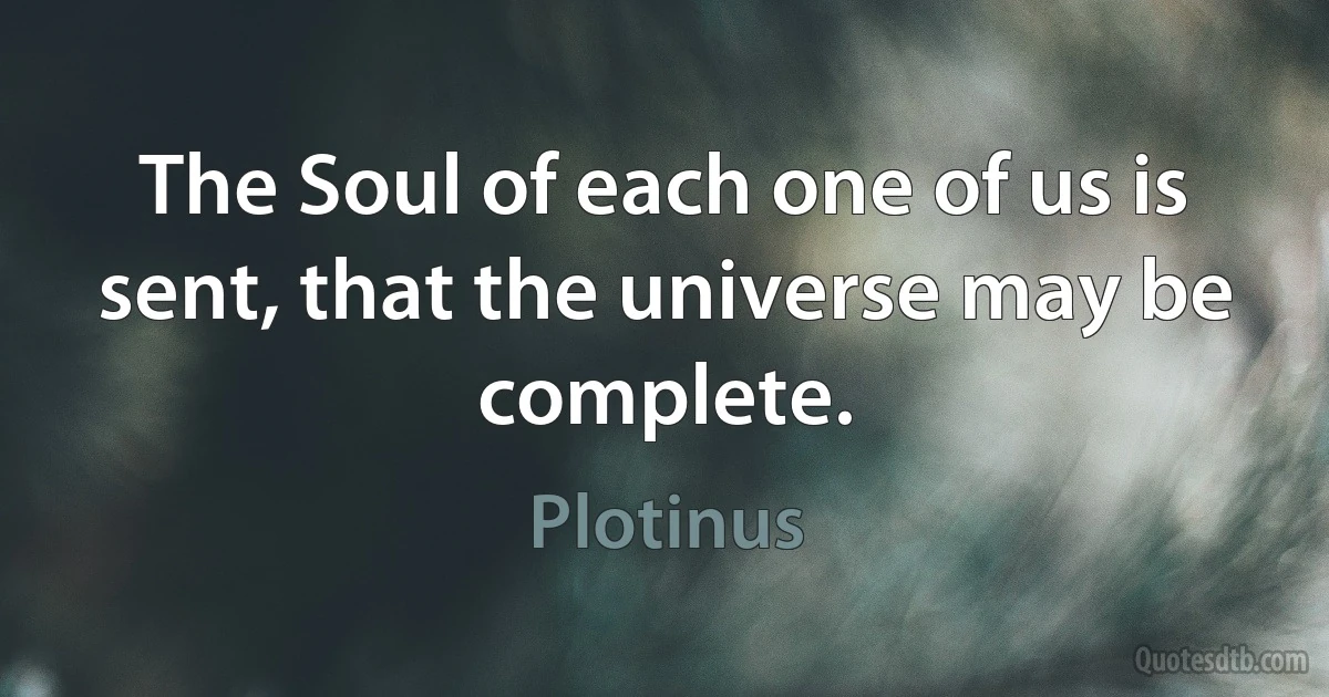 The Soul of each one of us is sent, that the universe may be complete. (Plotinus)