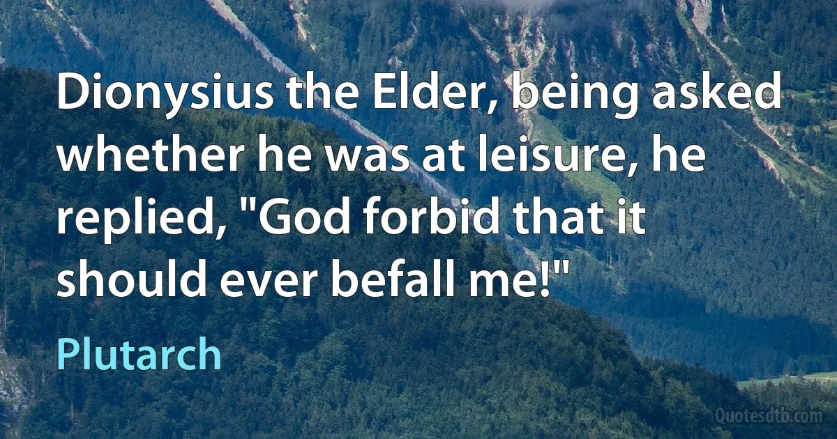 Dionysius the Elder, being asked whether he was at leisure, he replied, "God forbid that it should ever befall me!" (Plutarch)