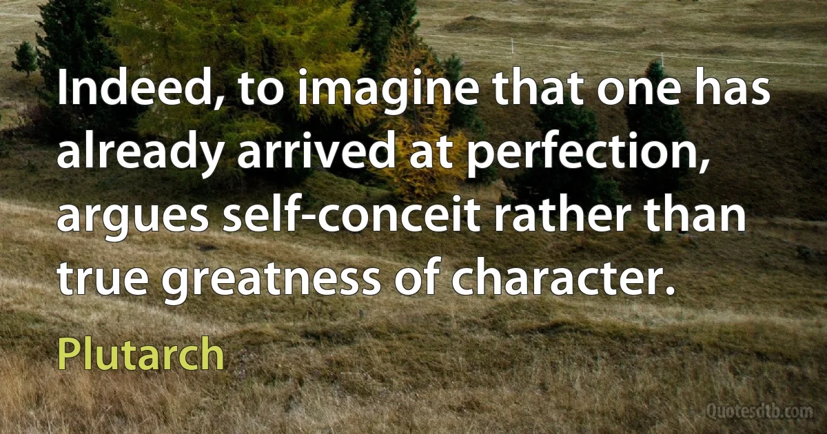 Indeed, to imagine that one has already arrived at perfection, argues self-conceit rather than true greatness of character. (Plutarch)