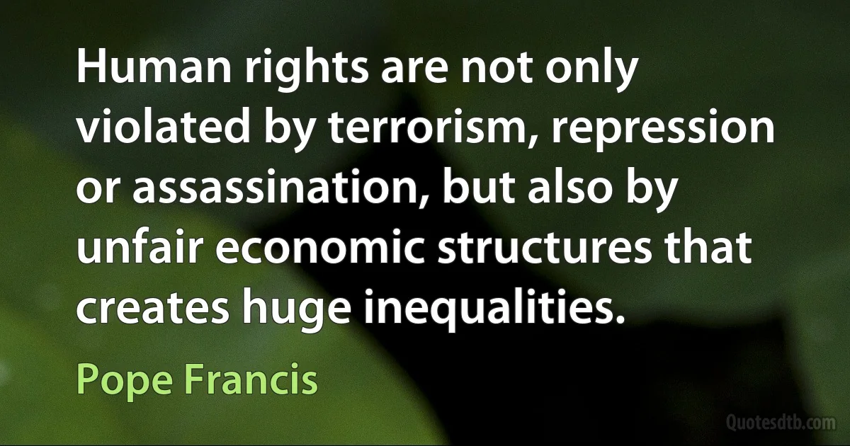 Human rights are not only violated by terrorism, repression or assassination, but also by unfair economic structures that creates huge inequalities. (Pope Francis)