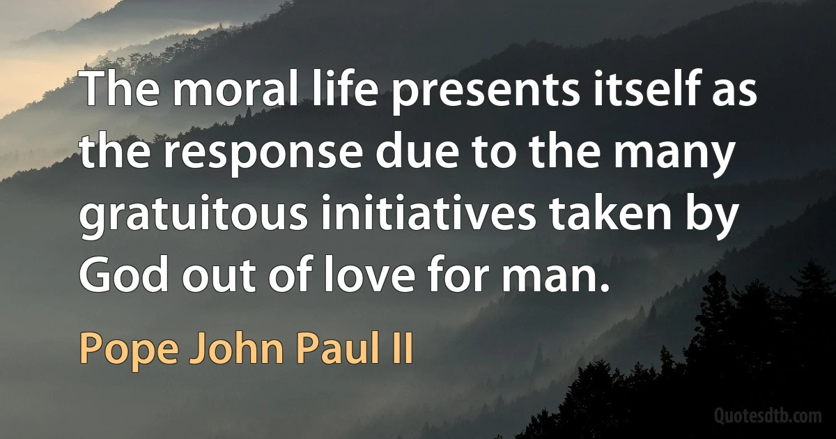 The moral life presents itself as the response due to the many gratuitous initiatives taken by God out of love for man. (Pope John Paul II)