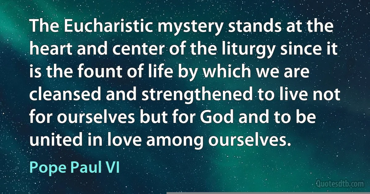 The Eucharistic mystery stands at the heart and center of the liturgy since it is the fount of life by which we are cleansed and strengthened to live not for ourselves but for God and to be united in love among ourselves. (Pope Paul VI)