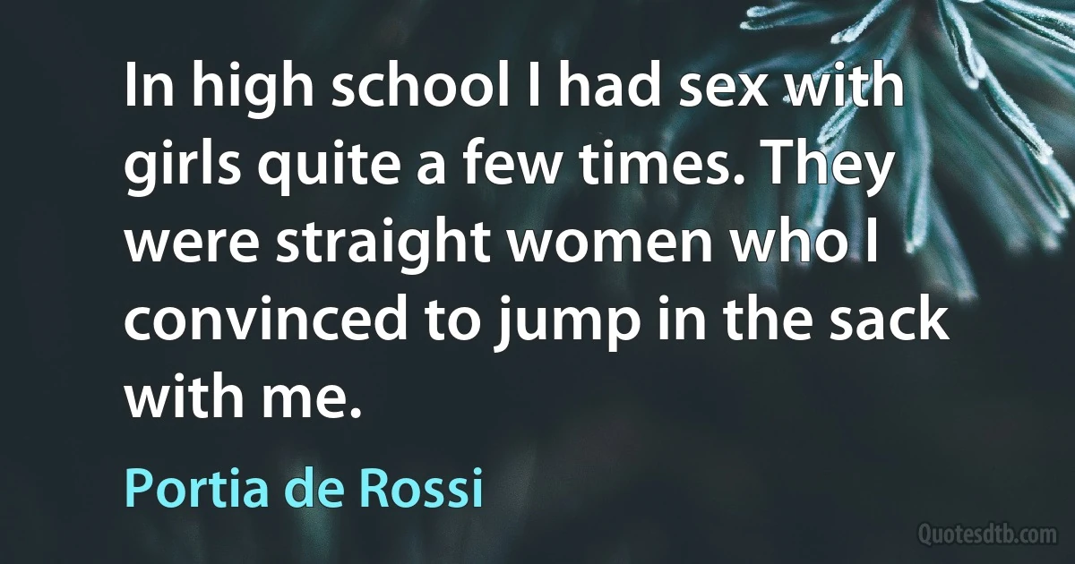 In high school I had sex with girls quite a few times. They were straight women who I convinced to jump in the sack with me. (Portia de Rossi)