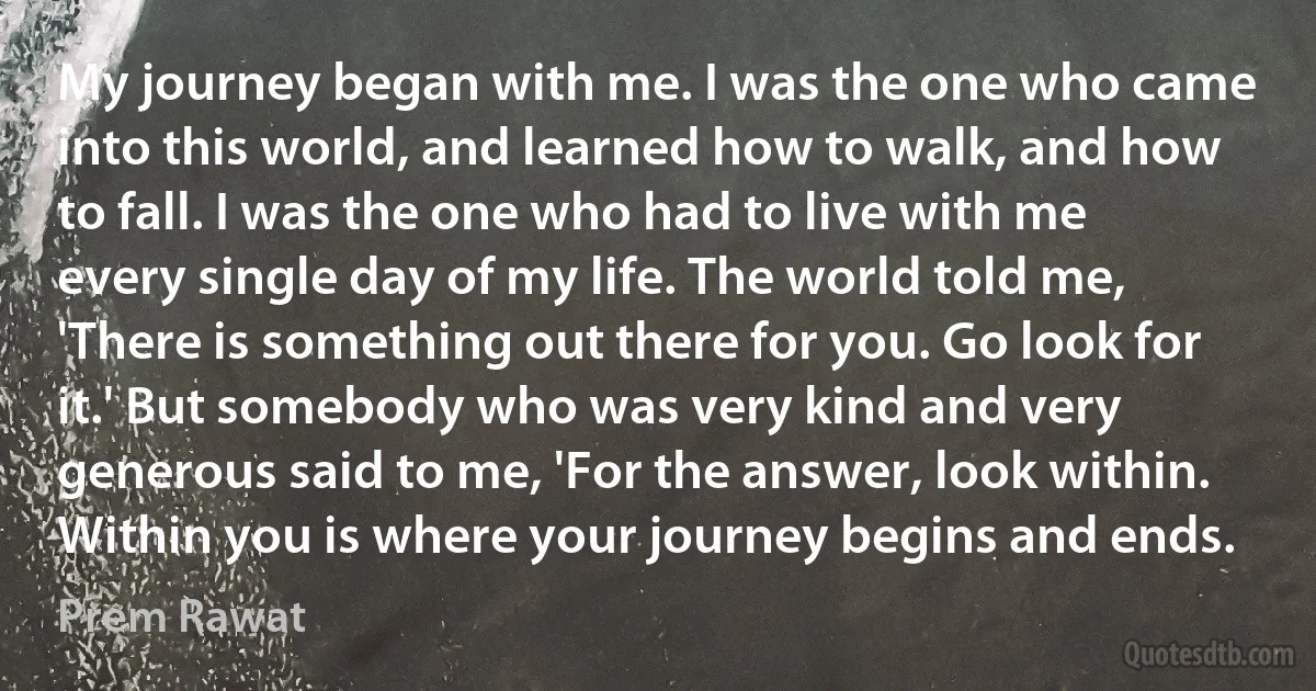 My journey began with me. I was the one who came into this world, and learned how to walk, and how to fall. I was the one who had to live with me every single day of my life. The world told me, 'There is something out there for you. Go look for it.' But somebody who was very kind and very generous said to me, 'For the answer, look within. Within you is where your journey begins and ends. (Prem Rawat)