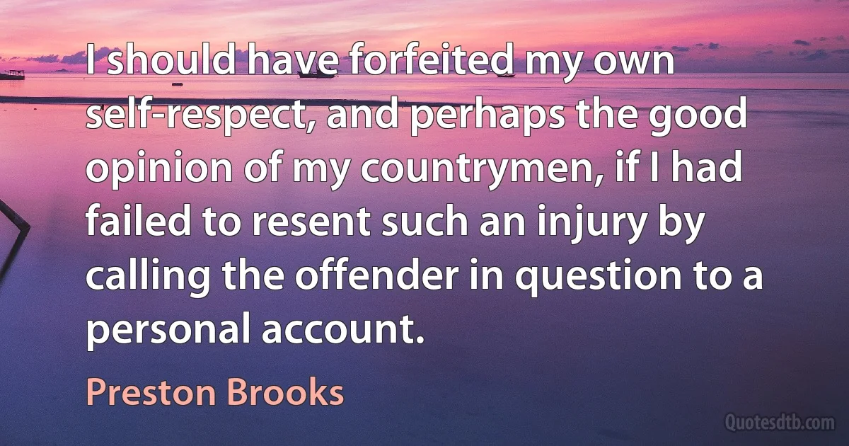 I should have forfeited my own self-respect, and perhaps the good opinion of my countrymen, if I had failed to resent such an injury by calling the offender in question to a personal account. (Preston Brooks)