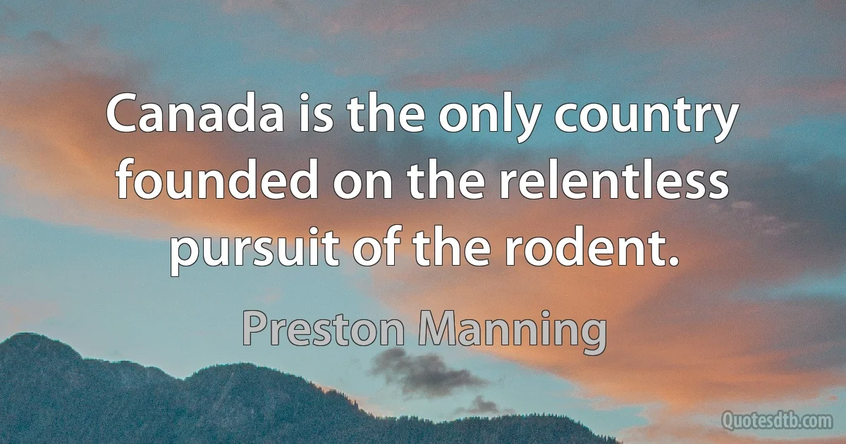 Canada is the only country founded on the relentless pursuit of the rodent. (Preston Manning)