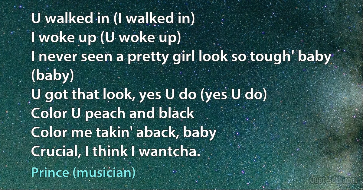 U walked in (I walked in)
I woke up (U woke up)
I never seen a pretty girl look so tough' baby (baby)
U got that look, yes U do (yes U do)
Color U peach and black
Color me takin' aback, baby
Crucial, I think I wantcha. (Prince (musician))