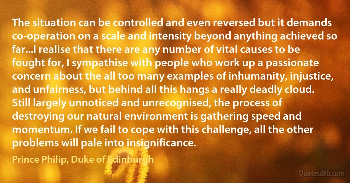 The situation can be controlled and even reversed but it demands co-operation on a scale and intensity beyond anything achieved so far...I realise that there are any number of vital causes to be fought for, I sympathise with people who work up a passionate concern about the all too many examples of inhumanity, injustice, and unfairness, but behind all this hangs a really deadly cloud. Still largely unnoticed and unrecognised, the process of destroying our natural environment is gathering speed and momentum. If we fail to cope with this challenge, all the other problems will pale into insignificance. (Prince Philip, Duke of Edinburgh)