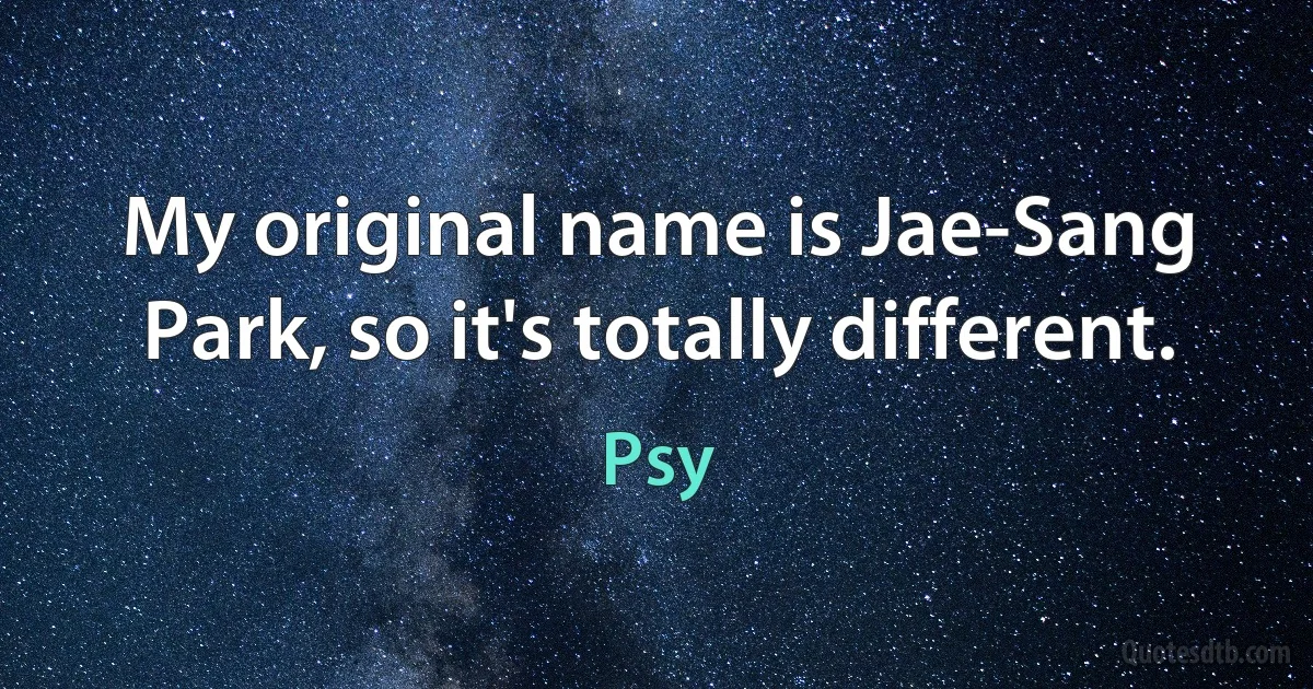 My original name is Jae-Sang Park, so it's totally different. (Psy)