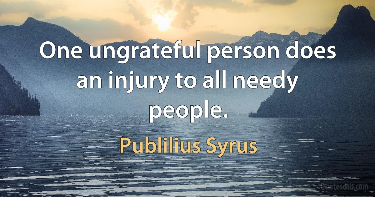 One ungrateful person does an injury to all needy people. (Publilius Syrus)