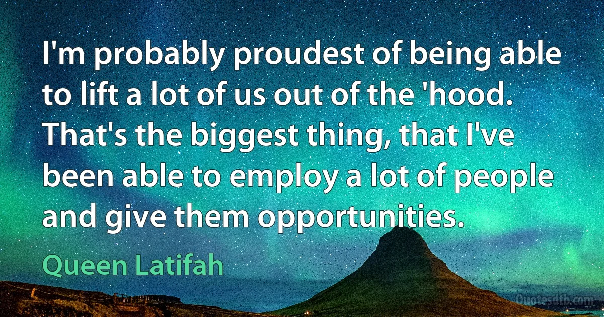 I'm probably proudest of being able to lift a lot of us out of the 'hood. That's the biggest thing, that I've been able to employ a lot of people and give them opportunities. (Queen Latifah)