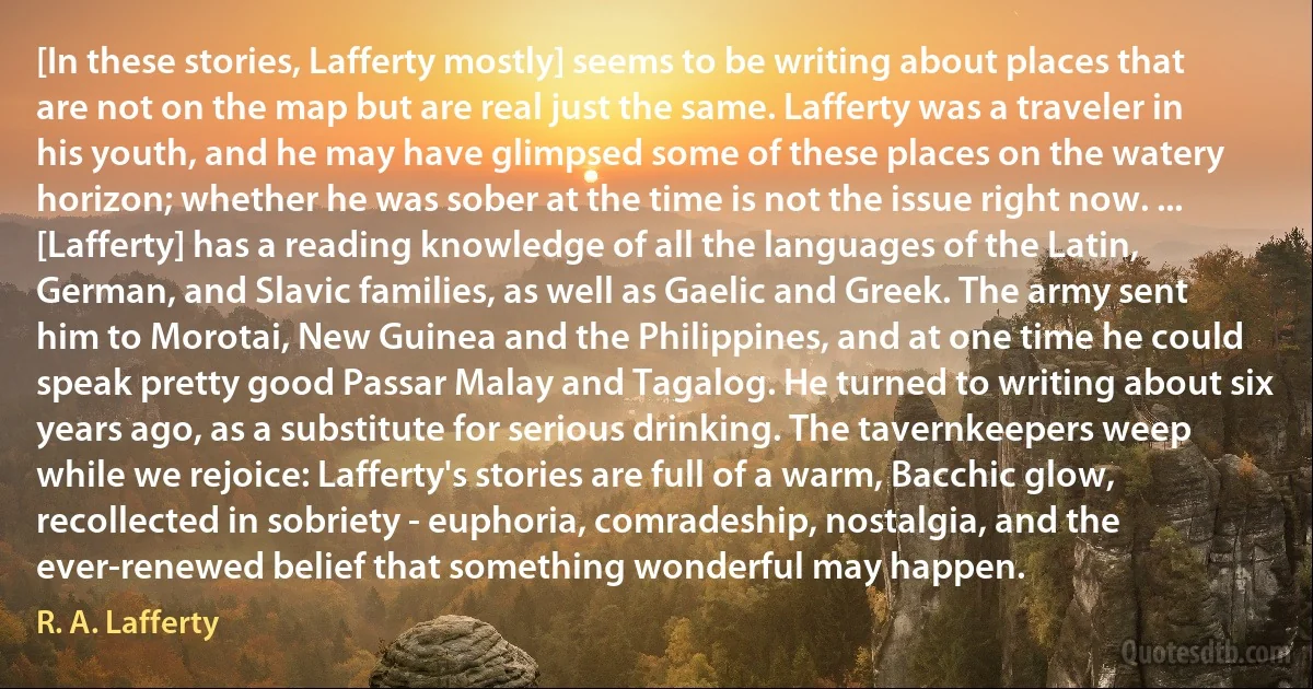 [In these stories, Lafferty mostly] seems to be writing about places that are not on the map but are real just the same. Lafferty was a traveler in his youth, and he may have glimpsed some of these places on the watery horizon; whether he was sober at the time is not the issue right now. ... [Lafferty] has a reading knowledge of all the languages of the Latin, German, and Slavic families, as well as Gaelic and Greek. The army sent him to Morotai, New Guinea and the Philippines, and at one time he could speak pretty good Passar Malay and Tagalog. He turned to writing about six years ago, as a substitute for serious drinking. The tavernkeepers weep while we rejoice: Lafferty's stories are full of a warm, Bacchic glow, recollected in sobriety - euphoria, comradeship, nostalgia, and the ever-renewed belief that something wonderful may happen. (R. A. Lafferty)