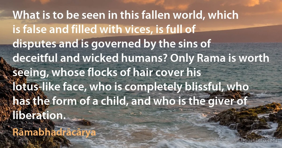 What is to be seen in this fallen world, which is false and filled with vices, is full of disputes and is governed by the sins of deceitful and wicked humans? Only Rama is worth seeing, whose flocks of hair cover his lotus-like face, who is completely blissful, who has the form of a child, and who is the giver of liberation. (Rāmabhadrācārya)