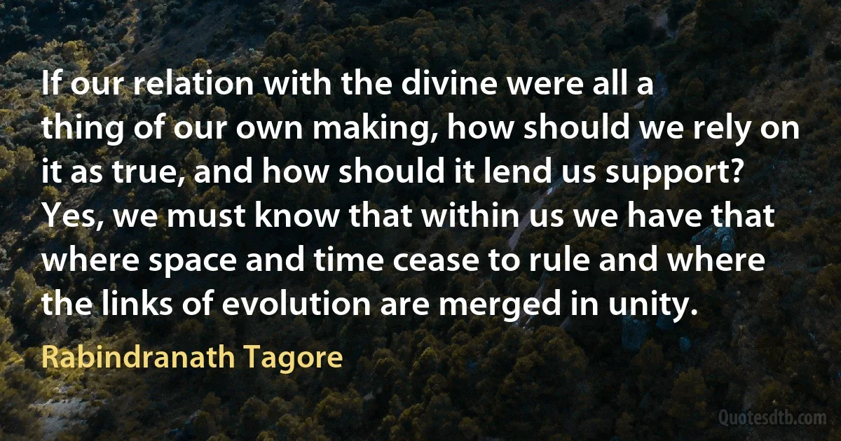 If our relation with the divine were all a thing of our own making, how should we rely on it as true, and how should it lend us support?
Yes, we must know that within us we have that where space and time cease to rule and where the links of evolution are merged in unity. (Rabindranath Tagore)