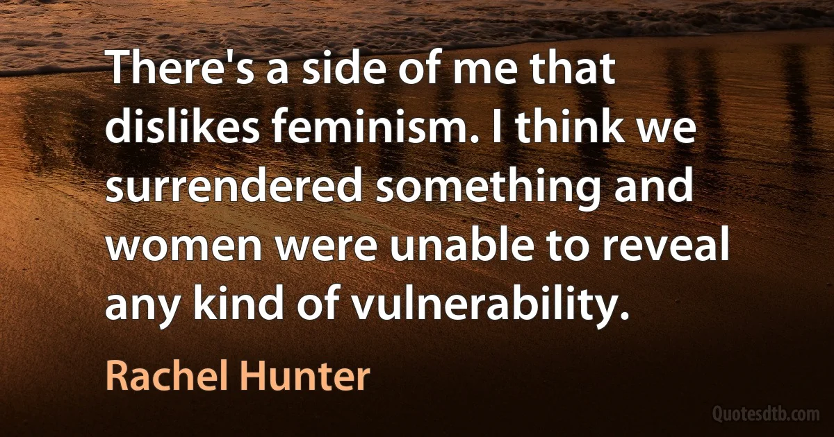 There's a side of me that dislikes feminism. I think we surrendered something and women were unable to reveal any kind of vulnerability. (Rachel Hunter)