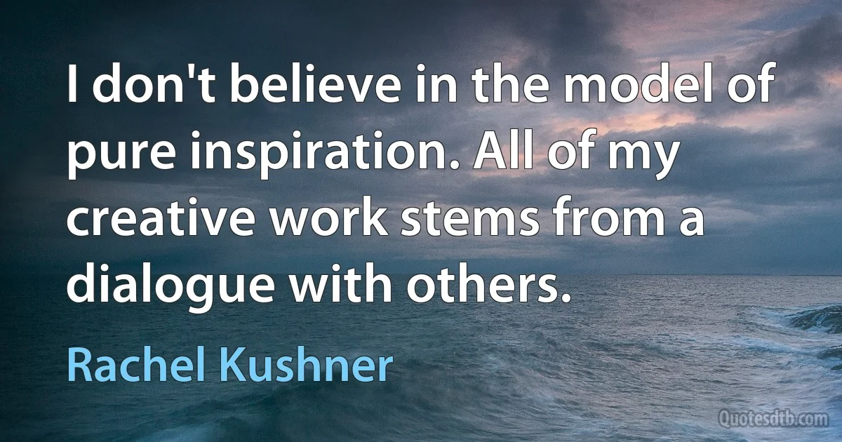 I don't believe in the model of pure inspiration. All of my creative work stems from a dialogue with others. (Rachel Kushner)