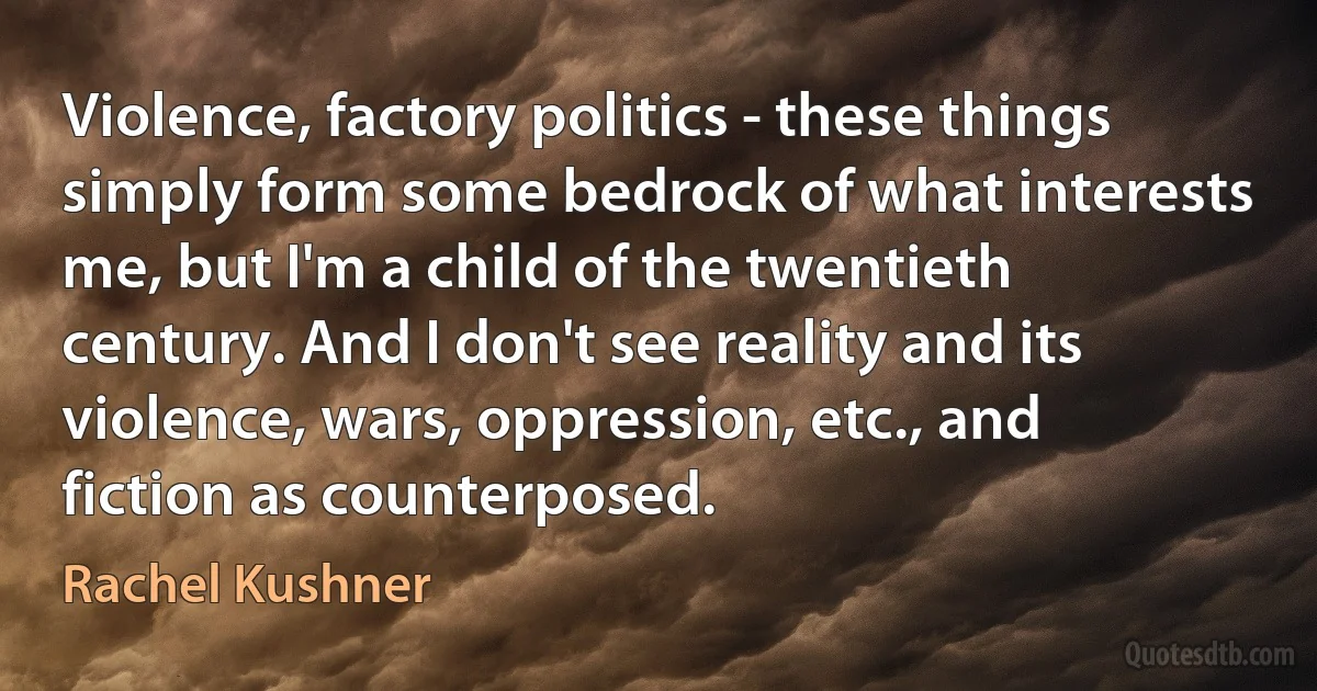 Violence, factory politics - these things simply form some bedrock of what interests me, but I'm a child of the twentieth century. And I don't see reality and its violence, wars, oppression, etc., and fiction as counterposed. (Rachel Kushner)