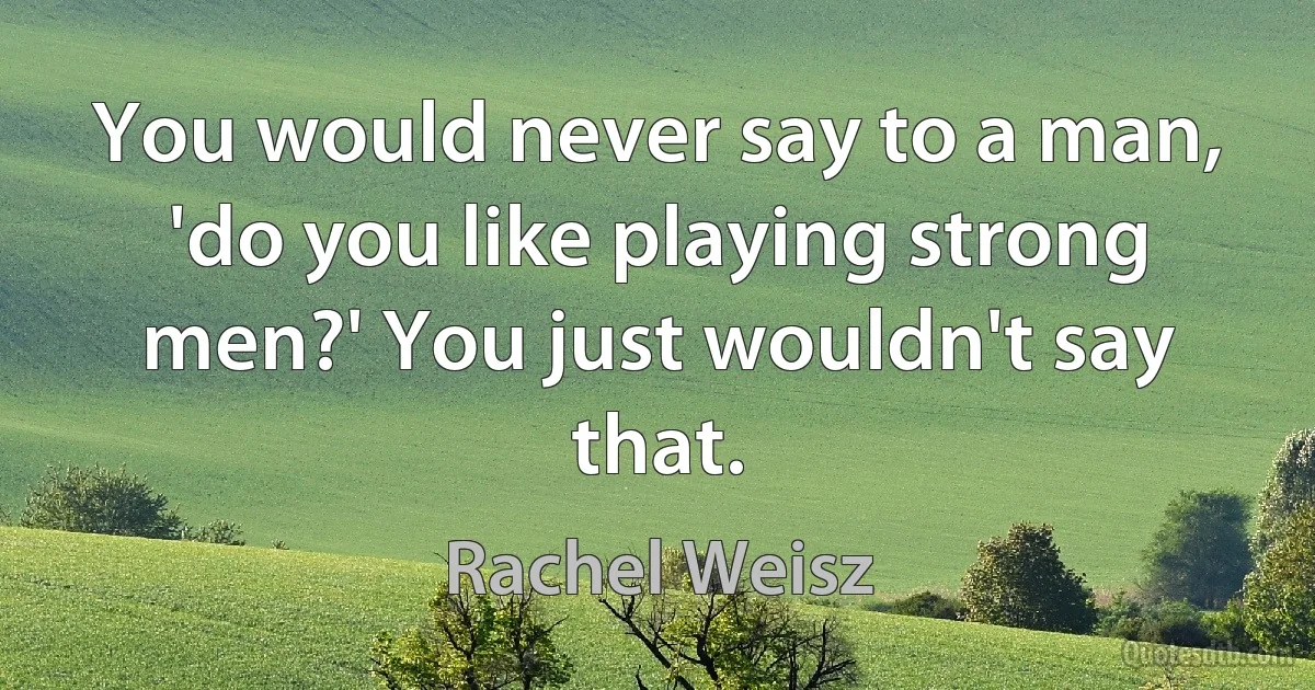 You would never say to a man, 'do you like playing strong men?' You just wouldn't say that. (Rachel Weisz)