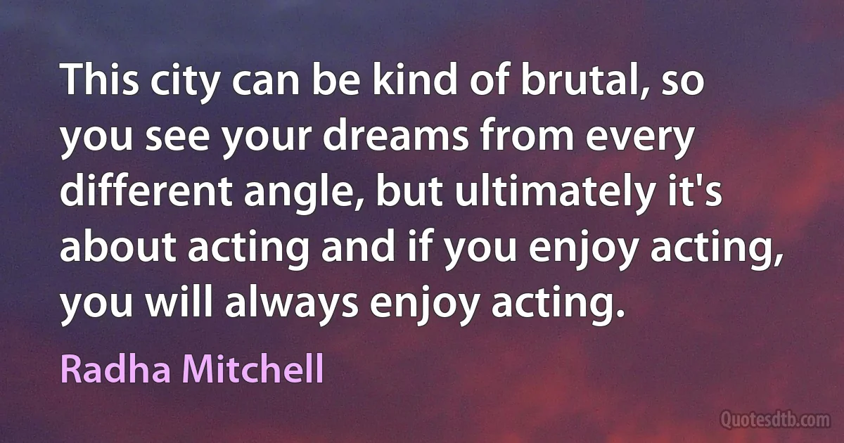 This city can be kind of brutal, so you see your dreams from every different angle, but ultimately it's about acting and if you enjoy acting, you will always enjoy acting. (Radha Mitchell)