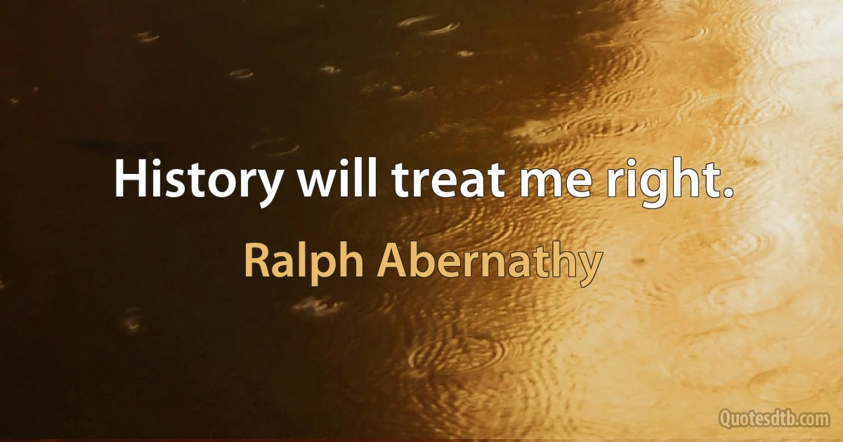 History will treat me right. (Ralph Abernathy)