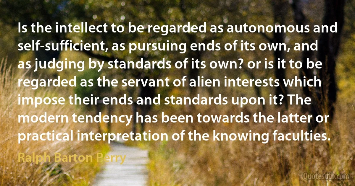 Is the intellect to be regarded as autonomous and self-sufficient, as pursuing ends of its own, and as judging by standards of its own? or is it to be regarded as the servant of alien interests which impose their ends and standards upon it? The modern tendency has been towards the latter or practical interpretation of the knowing faculties. (Ralph Barton Perry)