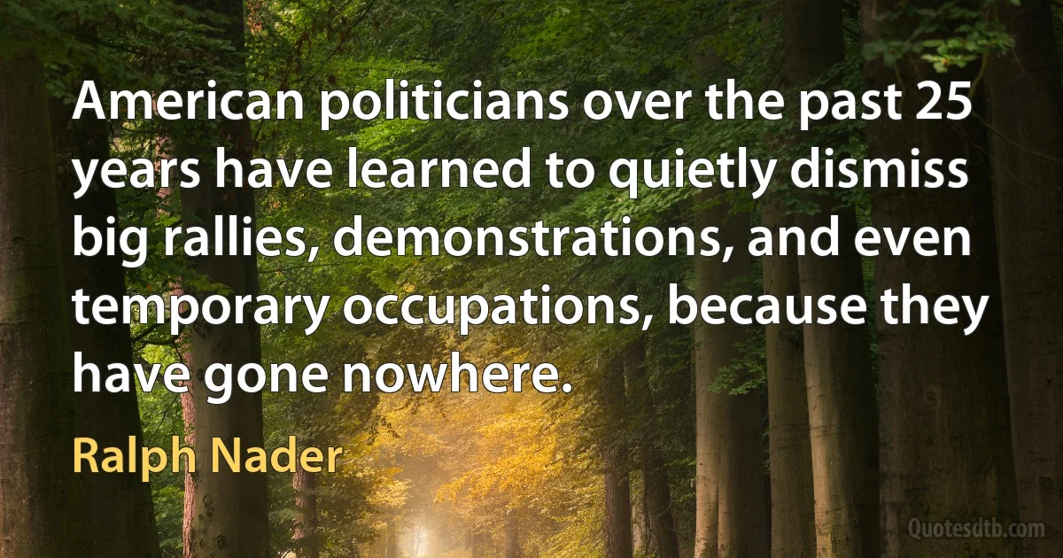 American politicians over the past 25 years have learned to quietly dismiss big rallies, demonstrations, and even temporary occupations, because they have gone nowhere. (Ralph Nader)