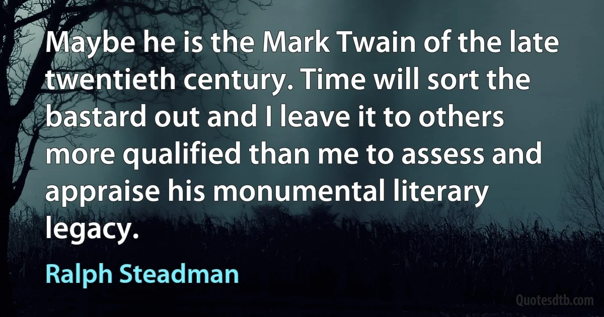 Maybe he is the Mark Twain of the late twentieth century. Time will sort the bastard out and I leave it to others more qualified than me to assess and appraise his monumental literary legacy. (Ralph Steadman)