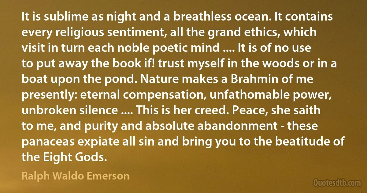 It is sublime as night and a breathless ocean. It contains every religious sentiment, all the grand ethics, which visit in turn each noble poetic mind .... It is of no use to put away the book if! trust myself in the woods or in a boat upon the pond. Nature makes a Brahmin of me presently: eternal compensation, unfathomable power, unbroken silence .... This is her creed. Peace, she saith to me, and purity and absolute abandonment - these panaceas expiate all sin and bring you to the beatitude of the Eight Gods. (Ralph Waldo Emerson)