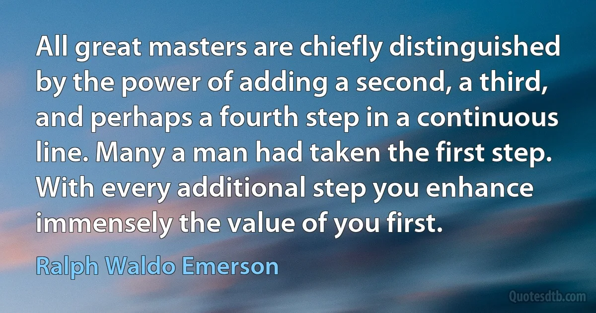 All great masters are chiefly distinguished by the power of adding a second, a third, and perhaps a fourth step in a continuous line. Many a man had taken the first step. With every additional step you enhance immensely the value of you first. (Ralph Waldo Emerson)