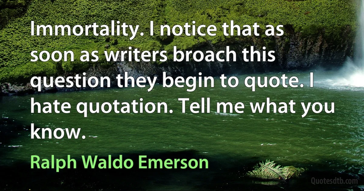 Immortality. I notice that as soon as writers broach this question they begin to quote. I hate quotation. Tell me what you know. (Ralph Waldo Emerson)