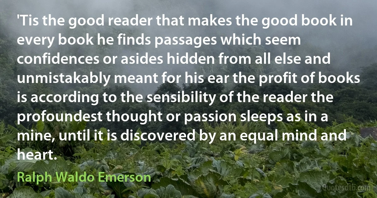 'Tis the good reader that makes the good book in every book he finds passages which seem confidences or asides hidden from all else and unmistakably meant for his ear the profit of books is according to the sensibility of the reader the profoundest thought or passion sleeps as in a mine, until it is discovered by an equal mind and heart. (Ralph Waldo Emerson)