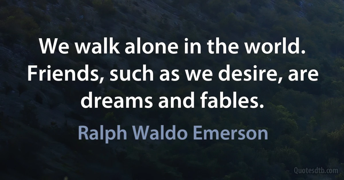 We walk alone in the world. Friends, such as we desire, are dreams and fables. (Ralph Waldo Emerson)