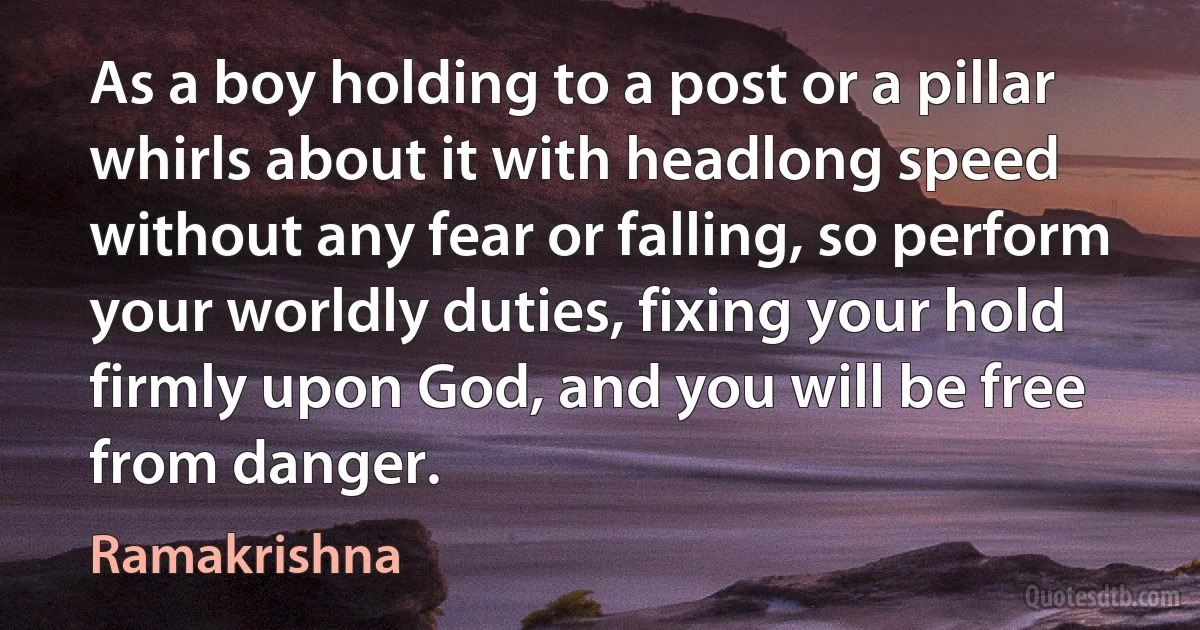 As a boy holding to a post or a pillar whirls about it with headlong speed without any fear or falling, so perform your worldly duties, fixing your hold firmly upon God, and you will be free from danger. (Ramakrishna)