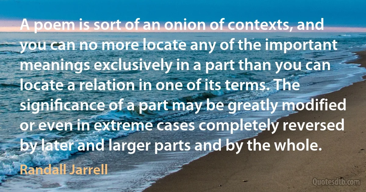 A poem is sort of an onion of contexts, and you can no more locate any of the important meanings exclusively in a part than you can locate a relation in one of its terms. The signiﬁcance of a part may be greatly modified or even in extreme cases completely reversed by later and larger parts and by the whole. (Randall Jarrell)