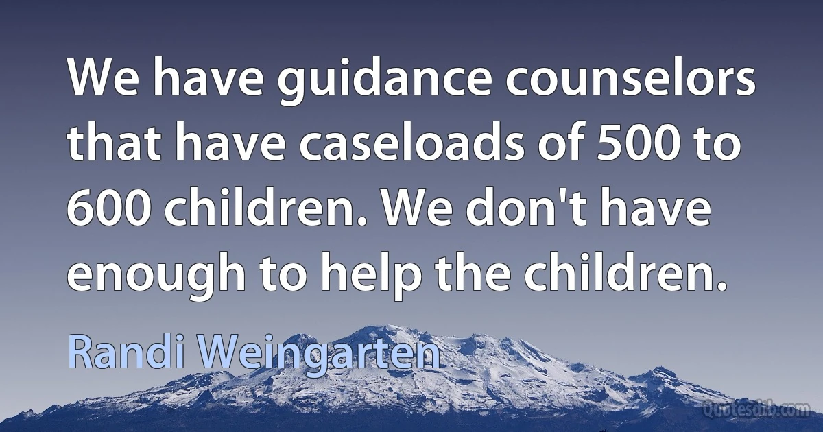 We have guidance counselors that have caseloads of 500 to 600 children. We don't have enough to help the children. (Randi Weingarten)