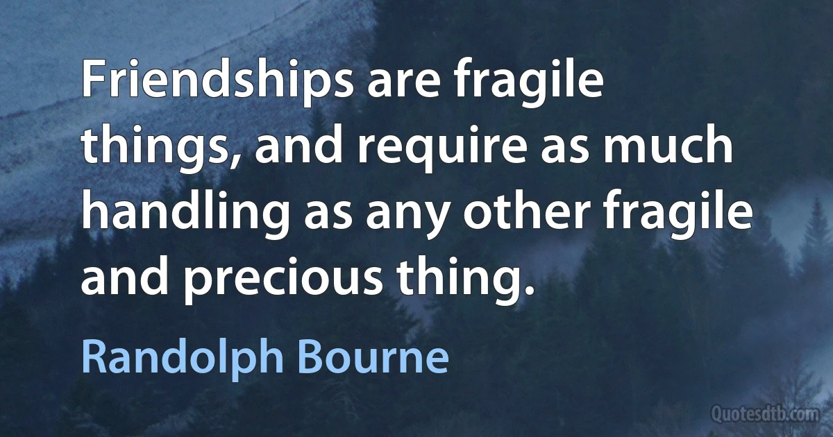 Friendships are fragile things, and require as much handling as any other fragile and precious thing. (Randolph Bourne)