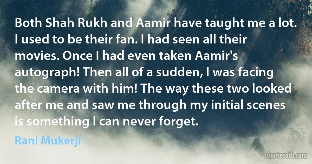 Both Shah Rukh and Aamir have taught me a lot. I used to be their fan. I had seen all their movies. Once I had even taken Aamir's autograph! Then all of a sudden, I was facing the camera with him! The way these two looked after me and saw me through my initial scenes is something I can never forget. (Rani Mukerji)