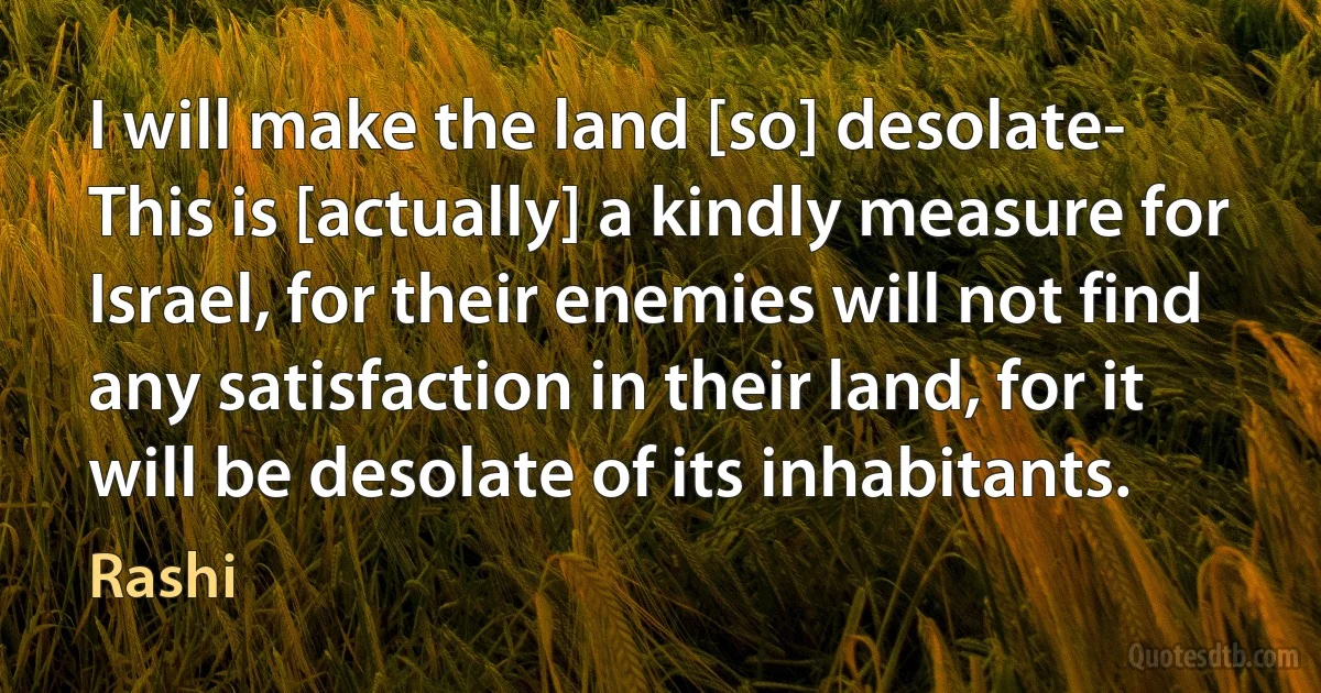 I will make the land [so] desolate- This is [actually] a kindly measure for Israel, for their enemies will not find any satisfaction in their land, for it will be desolate of its inhabitants. (Rashi)