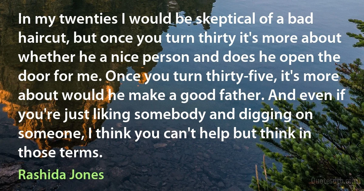 In my twenties I would be skeptical of a bad haircut, but once you turn thirty it's more about whether he a nice person and does he open the door for me. Once you turn thirty-five, it's more about would he make a good father. And even if you're just liking somebody and digging on someone, I think you can't help but think in those terms. (Rashida Jones)