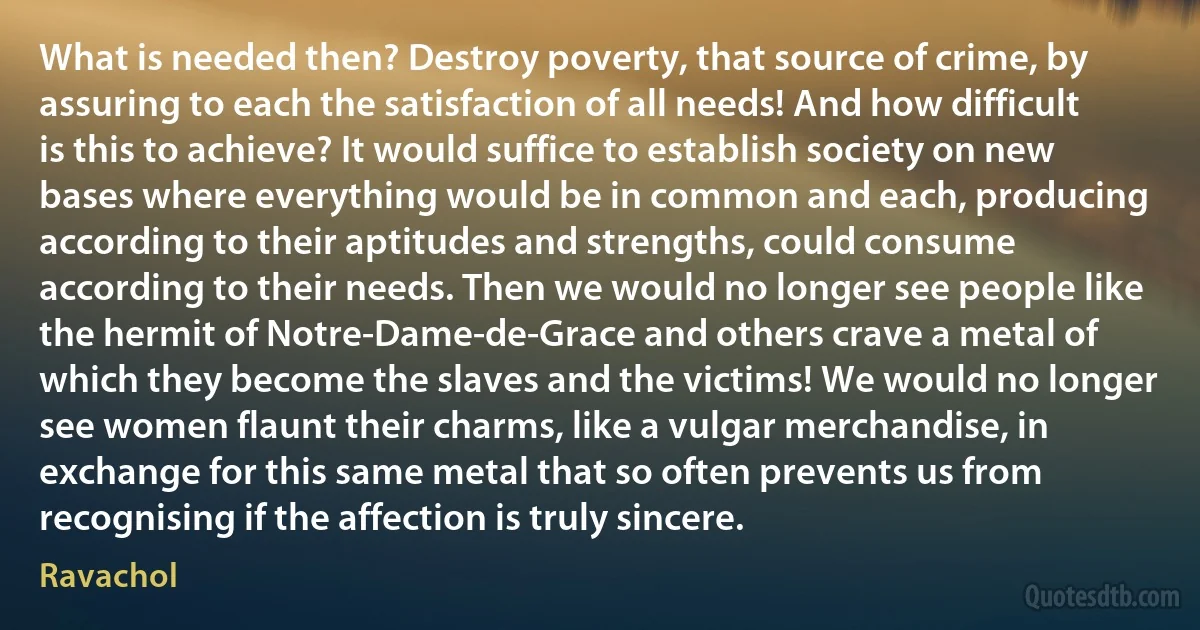 What is needed then? Destroy poverty, that source of crime, by assuring to each the satisfaction of all needs! And how difficult is this to achieve? It would suffice to establish society on new bases where everything would be in common and each, producing according to their aptitudes and strengths, could consume according to their needs. Then we would no longer see people like the hermit of Notre-Dame-de-Grace and others crave a metal of which they become the slaves and the victims! We would no longer see women flaunt their charms, like a vulgar merchandise, in exchange for this same metal that so often prevents us from recognising if the affection is truly sincere. (Ravachol)