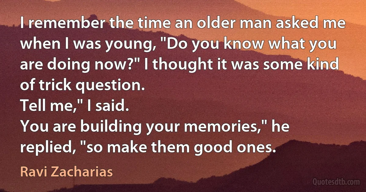 I remember the time an older man asked me when I was young, "Do you know what you are doing now?" I thought it was some kind of trick question.
Tell me," I said.
You are building your memories," he replied, "so make them good ones. (Ravi Zacharias)