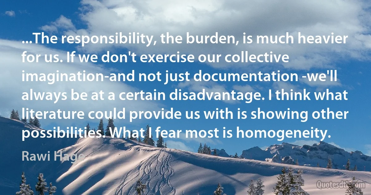 ...The responsibility, the burden, is much heavier for us. If we don't exercise our collective imagination-and not just documentation -we'll always be at a certain disadvantage. I think what literature could provide us with is showing other possibilities. What I fear most is homogeneity. (Rawi Hage)