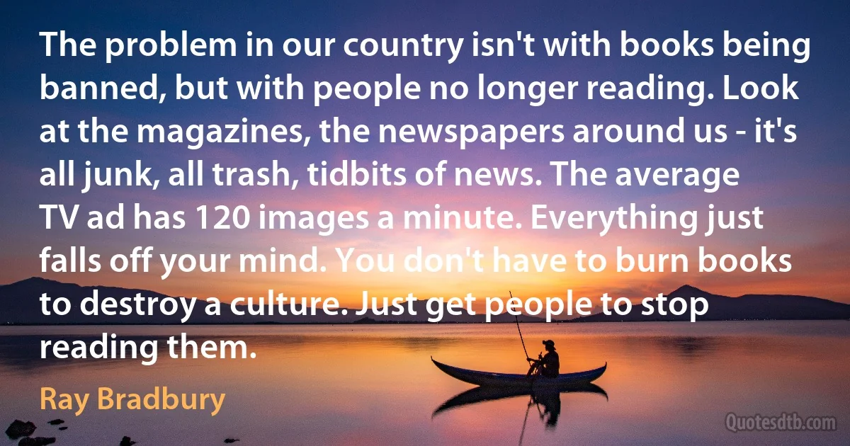 The problem in our country isn't with books being banned, but with people no longer reading. Look at the magazines, the newspapers around us - it's all junk, all trash, tidbits of news. The average TV ad has 120 images a minute. Everything just falls off your mind. You don't have to burn books to destroy a culture. Just get people to stop reading them. (Ray Bradbury)