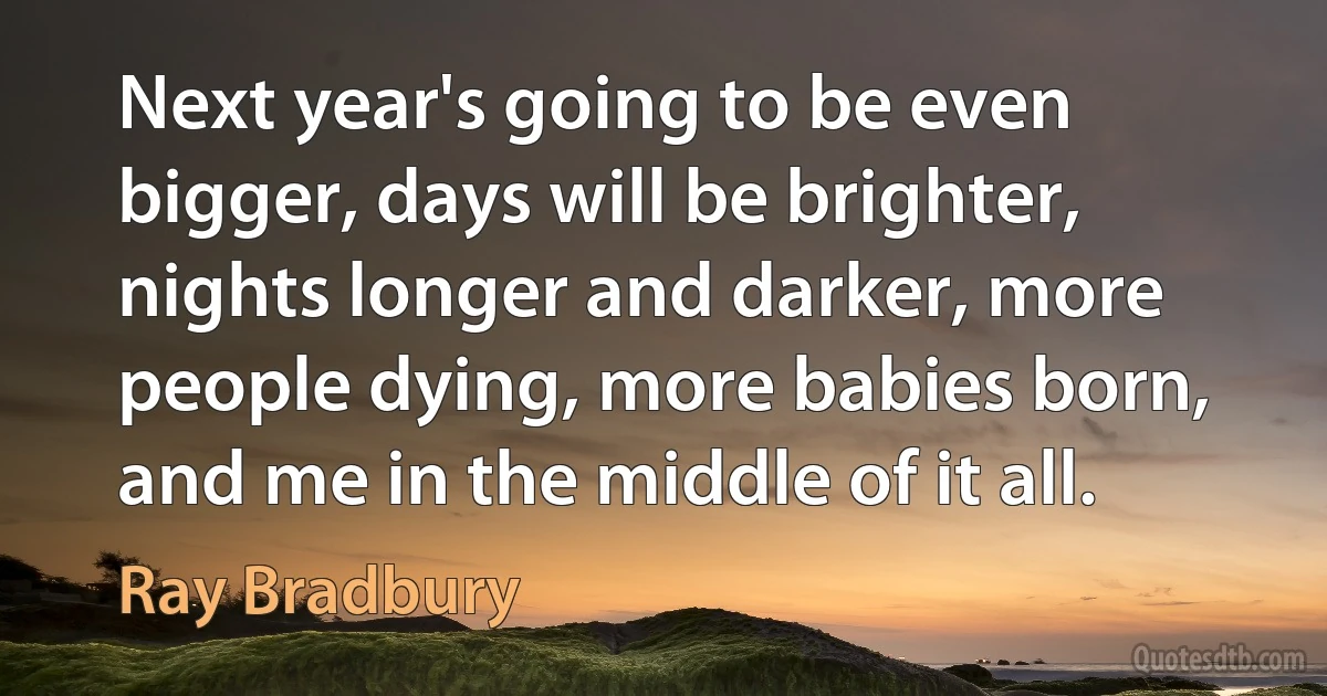 Next year's going to be even bigger, days will be brighter, nights longer and darker, more people dying, more babies born, and me in the middle of it all. (Ray Bradbury)