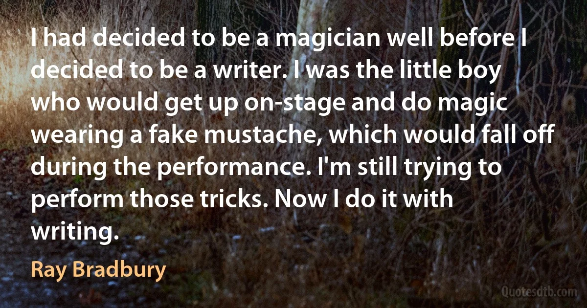 I had decided to be a magician well before I decided to be a writer. I was the little boy who would get up on-stage and do magic wearing a fake mustache, which would fall off during the performance. I'm still trying to perform those tricks. Now I do it with writing. (Ray Bradbury)